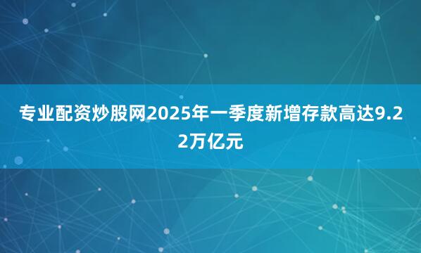 专业配资炒股网2025年一季度新增存款高达9.22万亿元