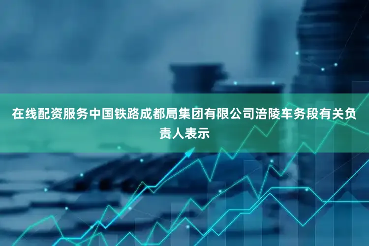 在线配资服务中国铁路成都局集团有限公司涪陵车务段有关负责人表示