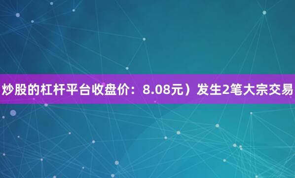炒股的杠杆平台收盘价：8.08元）发生2笔大宗交易