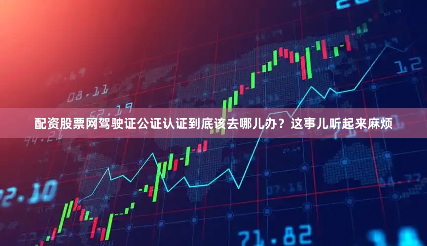 配资股票网驾驶证公证认证到底该去哪儿办？这事儿听起来麻烦