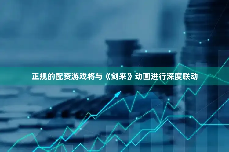 正规的配资游戏将与《剑来》动画进行深度联动