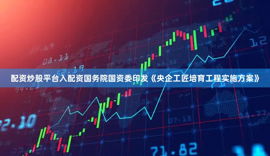 配资炒股平台入配资国务院国资委印发《央企工匠培育工程实施方案》