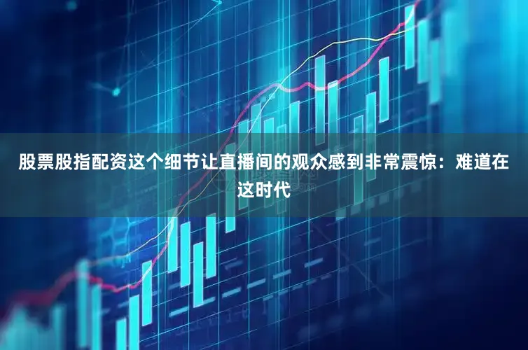股票股指配资这个细节让直播间的观众感到非常震惊：难道在这时代