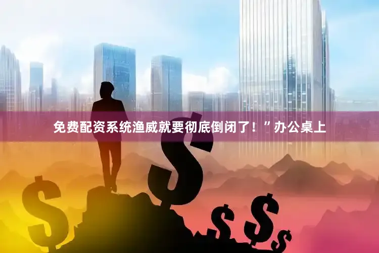 免费配资系统渔威就要彻底倒闭了！”办公桌上