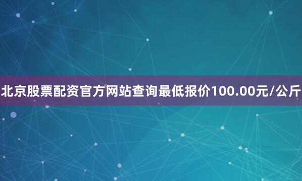 北京股票配资官方网站查询最低报价100.00元/公斤