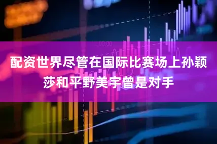 配资世界尽管在国际比赛场上孙颖莎和平野美宇曾是对手