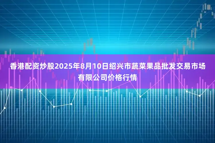 香港配资炒股2025年8月10日绍兴市蔬菜果品批发交易市场有限公司价格行情