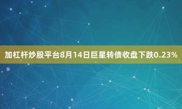 加杠杆炒股平台8月14日巨星转债收盘下跌0.23%