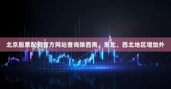 北京股票配资官方网站查询除西南、东北、西北地区增加外