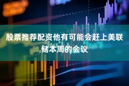 股票推荐配资他有可能会赶上美联储本周的会议
