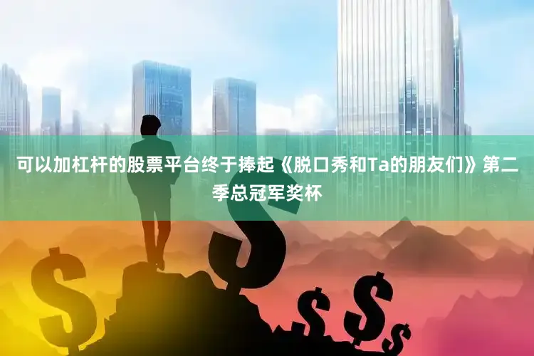 可以加杠杆的股票平台终于捧起《脱口秀和Ta的朋友们》第二季总冠军奖杯