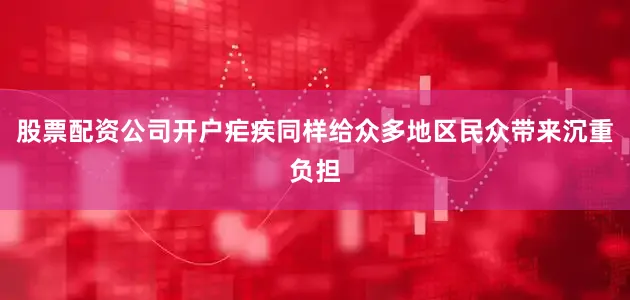 股票配资公司开户疟疾同样给众多地区民众带来沉重负担